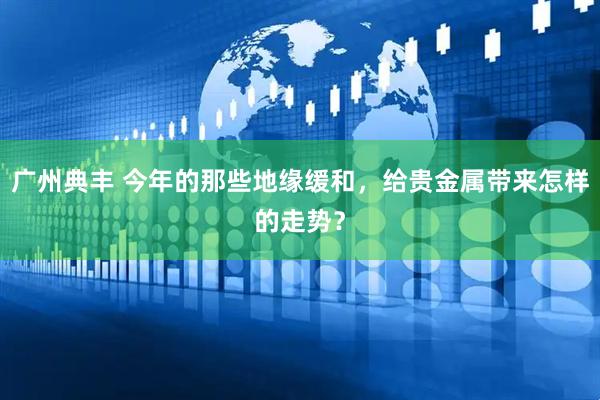 广州典丰 今年的那些地缘缓和，给贵金属带来怎样的走势？