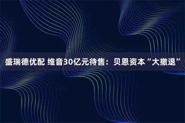 盛瑞德优配 维音30亿元待售：贝恩资本“大撤退”