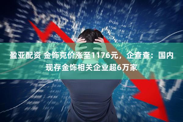 盈亚配资 金饰克价涨至1176元，企查查：国内现存金饰相关企业超6万家