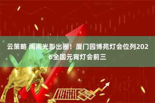 云策略 闽南光影出圈!厦门园博苑灯会位列2026全国元宵灯会前三