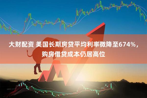 大财配资 美国长期房贷平均利率微降至674%,购房借贷成本仍居高位