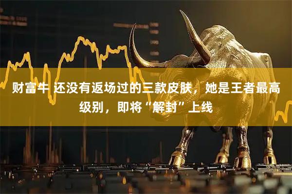 财富牛 还没有返场过的三款皮肤，她是王者最高级别，即将“解封”上线