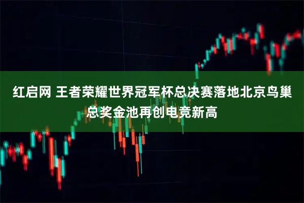 红启网 王者荣耀世界冠军杯总决赛落地北京鸟巢总奖金池再创电竞新高