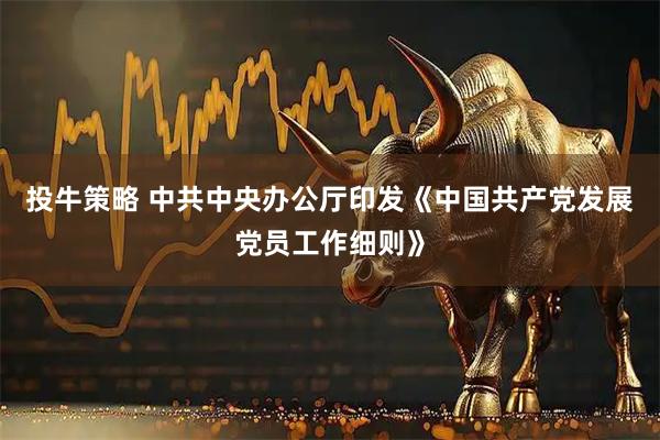 投牛策略 中共中央办公厅印发《中国共产党发展党员工作细则》