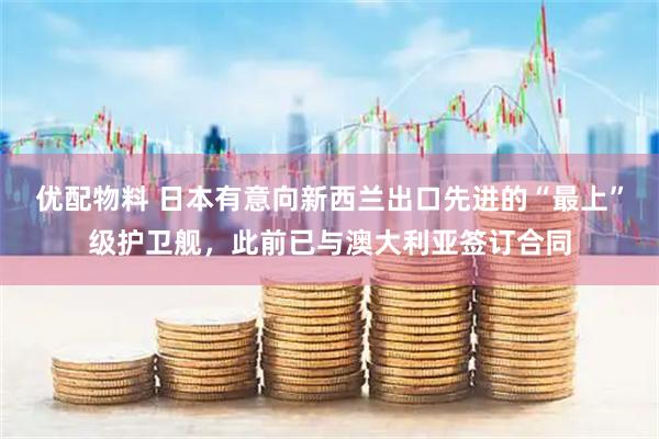优配物料 日本有意向新西兰出口先进的“最上”级护卫舰，此前已与澳大利亚签订合同