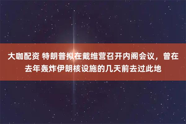 大咖配资 特朗普拟在戴维营召开内阁会议，曾在去年轰炸伊朗核设施的几天前去过此地