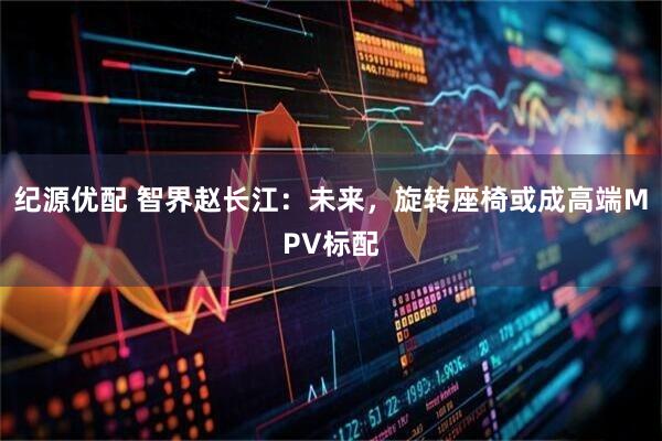 纪源优配 智界赵长江：未来，旋转座椅或成高端MPV标配