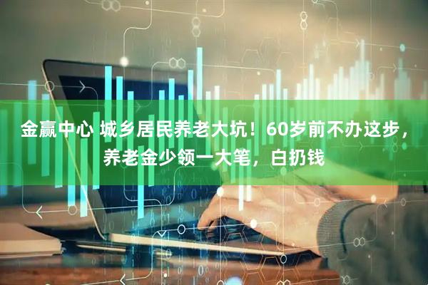 金赢中心 城乡居民养老大坑！60岁前不办这步，养老金少领一大笔，白扔钱