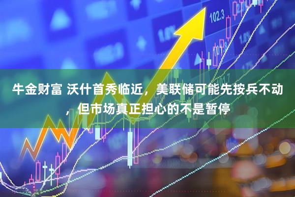 牛金财富 沃什首秀临近，美联储可能先按兵不动，但市场真正担心的不是暂停