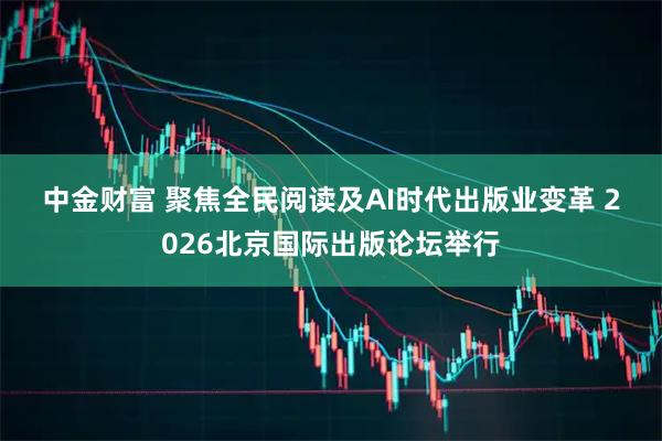中金财富 聚焦全民阅读及AI时代出版业变革 2026北京国际出版论坛举行