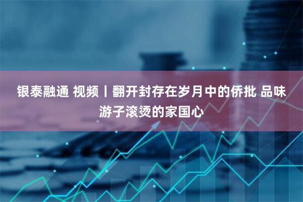 银泰融通 视频丨翻开封存在岁月中的侨批 品味游子滚烫的家国心