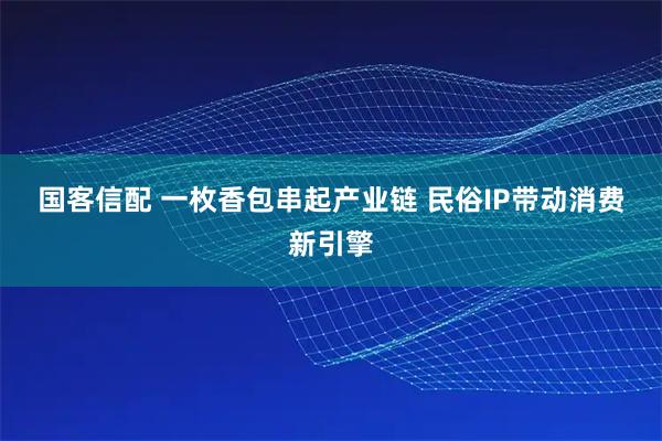 国客信配 一枚香包串起产业链 民俗IP带动消费新引擎
