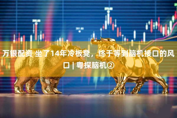 万银配资 坐了14年冷板凳,终于等到脑机接口的风口 | 粤探脑机②