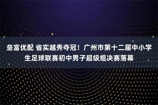 垒富优配 省实越秀夺冠!广州市第十二届中小学生足球联赛初中男子超级组决赛落幕