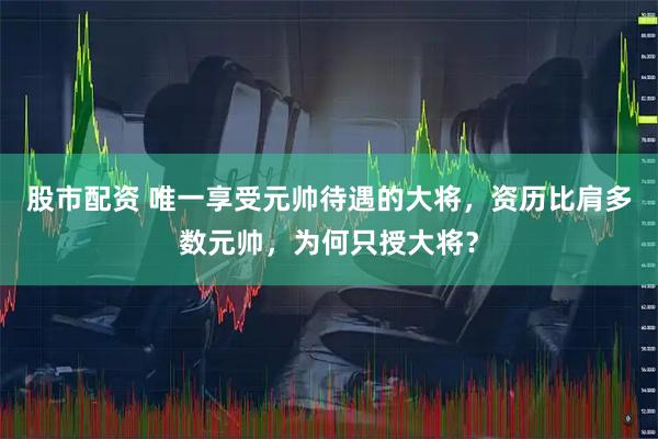 股市配资 唯一享受元帅待遇的大将，资历比肩多数元帅，为何只授大将？